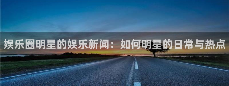 胜天国际官网：娱乐圈明星的娱乐新闻：如何明星的日常与热点