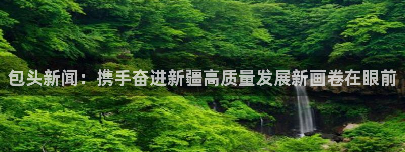 胜天国际app下载入口在哪：包头新闻：携手奋进新疆高质量发展新画卷在眼前